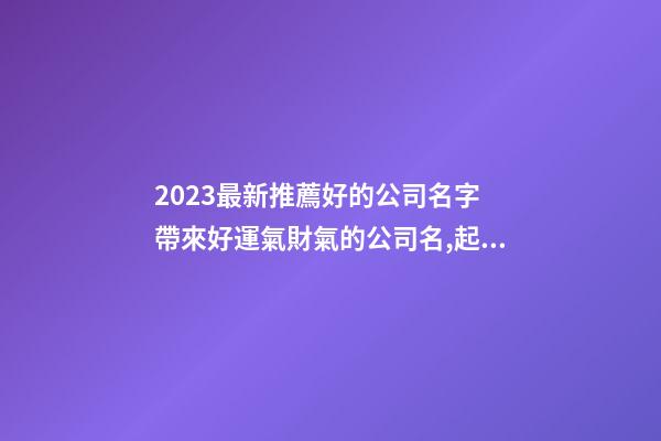 2023最新推薦好的公司名字 帶來好運氣財氣的公司名,起名之家